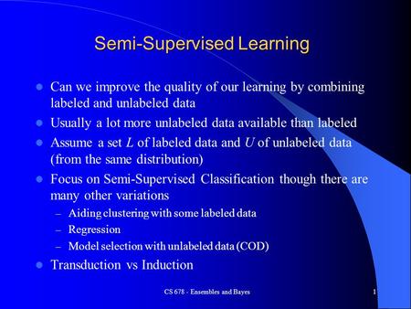 CS 678 - Ensembles and Bayes1 Semi-Supervised Learning Can we improve the quality of our learning by combining labeled and unlabeled data Usually a lot.