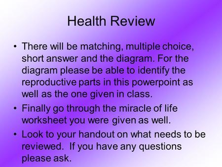 Health Review There will be matching, multiple choice, short answer and the diagram. For the diagram please be able to identify the reproductive parts.