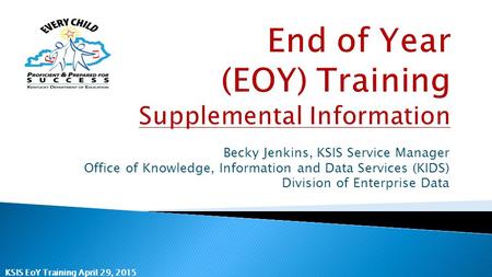 KSIS EoY Training April 29, 2015 Becky Jenkins, KSIS Service Manager Office of Knowledge, Information and Data Services (KIDS) Division of Enterprise Data.