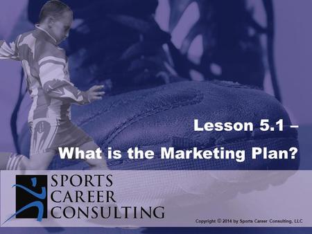 Copyright © 2014 by Sports Career Consulting, LLC Lesson 5.1 – What is the Marketing Plan?