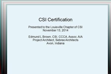 CSI Certification Presented to the Louisville Chapter of CSI November 13, 2014 Edmund L Brown, CSI, CCCA, Assoc. AIA Project Architect, Sebree Architects.