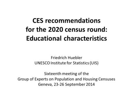 CES recommendations for the 2020 census round: Educational characteristics Friedrich Huebler UNESCO Institute for Statistics (UIS) Sixteenth meeting of.