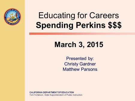CALIFORNIA DEPARTMENT OF EDUCATION Tom Torlakson, State Superintendent of Public Instruction Educating for Careers Spending Perkins $$$ March 3, 2015 Presented.