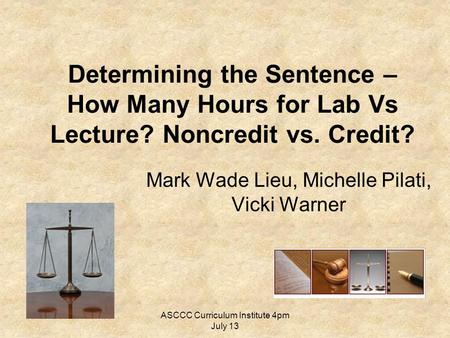 ASCCC Curriculum Institute 4pm July 13 Determining the Sentence – How Many Hours for Lab Vs Lecture? Noncredit vs. Credit? Mark Wade Lieu, Michelle Pilati,