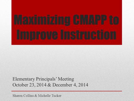 Maximizing CMAPP to Improve Instruction Elementary Principals’ Meeting October 23, 2014 & December 4, 2014 Sharon Collins & Michelle Tucker.