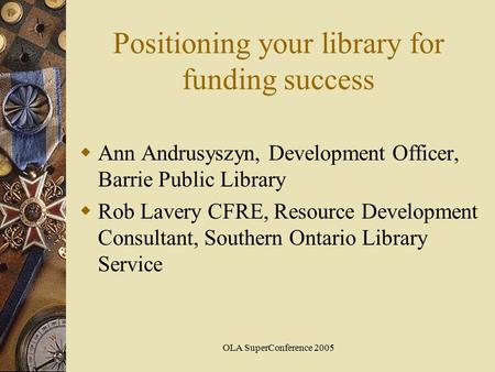 OLA SuperConference 2005 Positioning your library for funding success  Ann Andrusyszyn, Development Officer, Barrie Public Library  Rob Lavery CFRE,