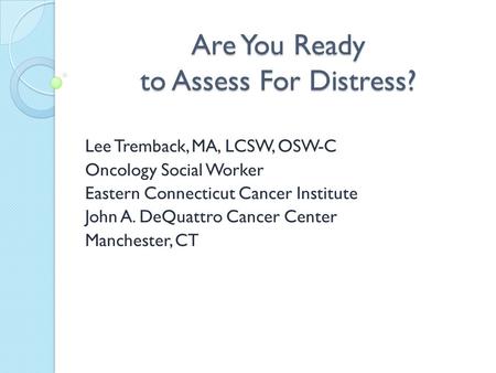 Are You Ready to Assess For Distress? Lee Tremback, MA, LCSW, OSW-C Oncology Social Worker Eastern Connecticut Cancer Institute John A. DeQuattro Cancer.