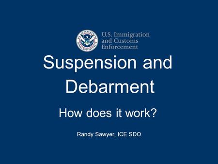 Suspension and Debarment How does it work? Randy Sawyer, ICE SDO.