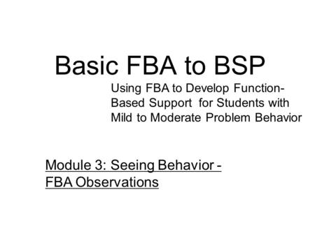 Basic FBA to BSP Using FBA to Develop Function- Based Support for Students with Mild to Moderate Problem Behavior Module 3: Seeing Behavior - FBA Observations.