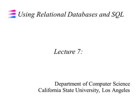 Using Relational Databases and SQL Department of Computer Science California State University, Los Angeles Lecture 7:
