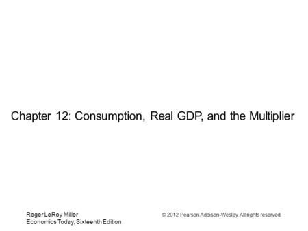 Roger LeRoy Miller © 2012 Pearson Addison-Wesley. All rights reserved. Economics Today, Sixteenth Edition Chapter 12: Consumption, Real GDP, and the Multiplier.