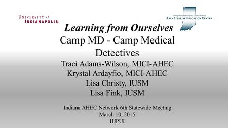 Learning from Ourselves Camp MD - Camp Medical Detectives Traci Adams-Wilson, MICI-AHEC Krystal Ardayfio, MICI-AHEC Lisa Christy, IUSM Lisa Fink, IUSM.