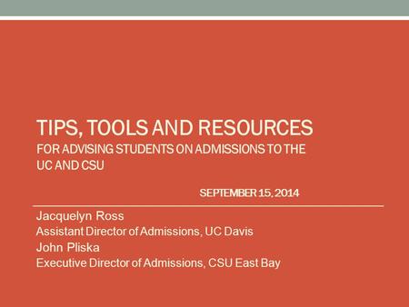 TIPS, TOOLS AND RESOURCES FOR ADVISING STUDENTS ON ADMISSIONS TO THE UC AND CSU SEPTEMBER 15, 2014 Jacquelyn Ross Assistant Director of Admissions, UC.