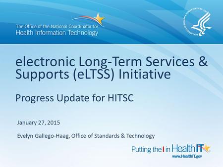 Electronic Long-Term Services & Supports (eLTSS) Initiative Progress Update for HITSC January 27, 2015 Evelyn Gallego-Haag, Office of Standards & Technology.