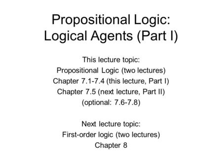 Propositional Logic: Logical Agents (Part I) This lecture topic: Propositional Logic (two lectures) Chapter 7.1-7.4 (this lecture, Part I) Chapter 7.5.