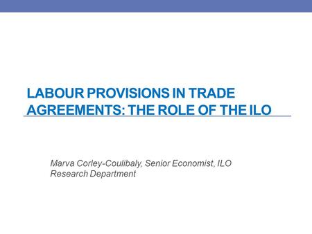 LABOUR PROVISIONS IN TRADE AGREEMENTS: THE ROLE OF THE ILO Marva Corley-Coulibaly, Senior Economist, ILO Research Department.