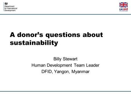 A donor’s questions about sustainability Billy Stewart Human Development Team Leader DFID, Yangon, Myanmar.