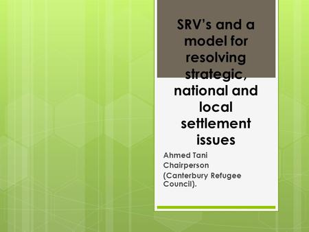 SRV’s and a model for resolving strategic, national and local settlement issues Ahmed Tani Chairperson (Canterbury Refugee Council).