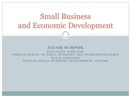 JACOB SCHPOK EXECUTIVE DIRECTOR INDIANA OFFICE OF SMALL BUSINESS AND ENTREPRENEURSHIP STATE DIRECTOR INDIANA SMALL BUSINESS DEVELOPMENT CENTER Small Business.