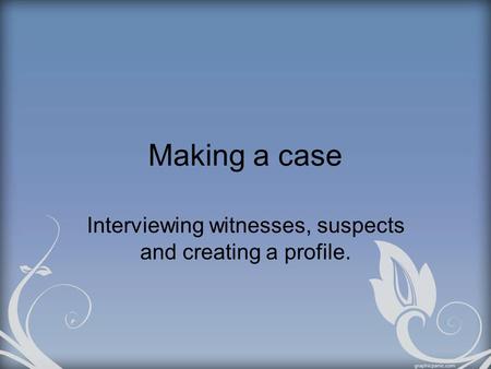Making a case Interviewing witnesses, suspects and creating a profile.