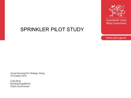SPRINKLER PILOT STUDY Social Housing Fire Strategy Group 16 October 2014 Colin Blick Building Regulations Welsh Government.