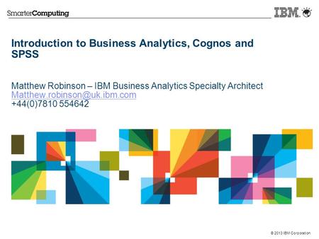 © 2013 IBM Corporation Introduction to Business Analytics, Cognos and SPSS Matthew Robinson – IBM Business Analytics Specialty Architect