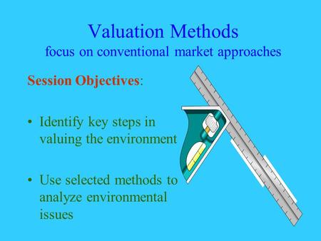 Valuation Methods focus on conventional market approaches Session Objectives: Identify key steps in valuing the environment Use selected methods to analyze.