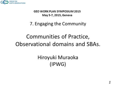 7. Engaging the Community Communities of Practice, Observational domains and SBAs. Hiroyuki Muraoka (IPWG) GEO WORK PLAN SYMPOSIUM 2015 May 5-7, 2015,