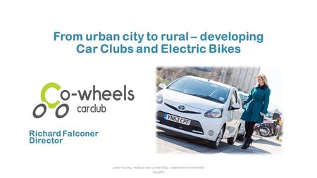 From urban city to rural – developing Car Clubs and Electric Bikes save money, reduce car ownership, create environmental benefit Richard Falconer Director.