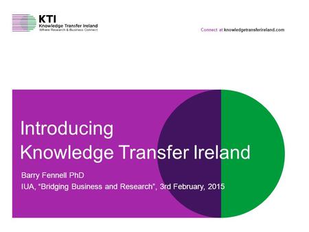Connect at knowledgetransferireland.com Introducing Knowledge Transfer Ireland Barry Fennell PhD IUA, “Bridging Business and Research”, 3rd February, 2015.