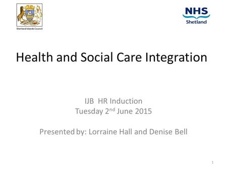 Health and Social Care Integration IJB HR Induction Tuesday 2 nd June 2015 Presented by: Lorraine Hall and Denise Bell Shetland Islands Council 1.