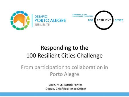Responding to the 100 Resilient Cities Challenge From participation to collaboration in Porto Alegre Arch. MSc. Patrick Fontes Deputy Chief Resilience.