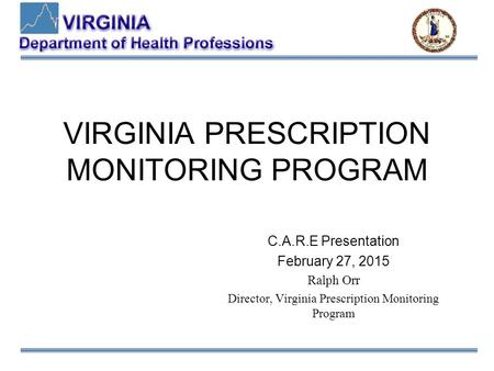 VIRGINIA PRESCRIPTION MONITORING PROGRAM C.A.R.E Presentation February 27, 2015 Ralph Orr Director, Virginia Prescription Monitoring Program.