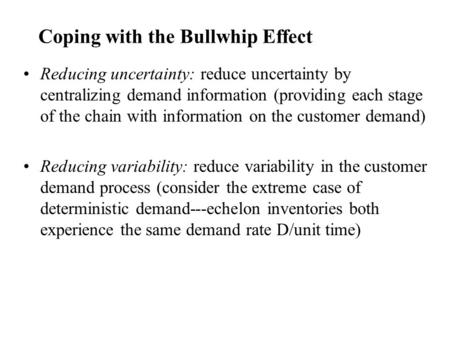 Coping with the Bullwhip Effect Reducing uncertainty: reduce uncertainty by centralizing demand information (providing each stage of the chain with information.