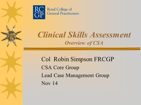 Clinical Skills Assessment Overview of CSA Col Robin Simpson FRCGP CSA Core Group Lead Case Management Group Nov 14.