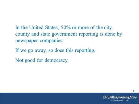 In the United States, 50% or more of the city, county and state government reporting is done by newspaper companies. If we go away, so does this reporting.