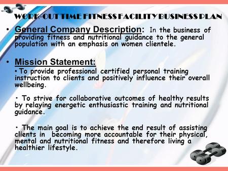 WORK-OUT TIME FITNESS FACILITY BUSINESS PLAN General Company Description: I n the business of providing fitness and nutritional guidance to the general.