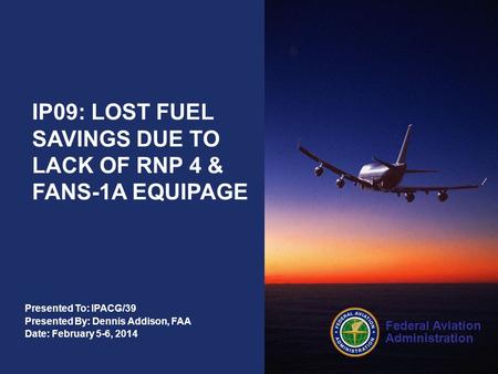 Federal Aviation Administration Presented To: IPACG/39 Presented By: Dennis Addison, FAA Date: February 5-6, 2014 IP09: LOST FUEL SAVINGS DUE TO LACK OF.