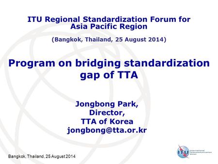 Bangkok, Thailand, 25 August 2014 Program on bridging standardization gap of TTA Jongbong Park, Director, TTA of Korea ITU Regional.