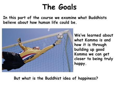 The Goals In this part of the course we examine what Buddhists believe about how human life could be. We’ve learned about what Kamma is and how it is through.