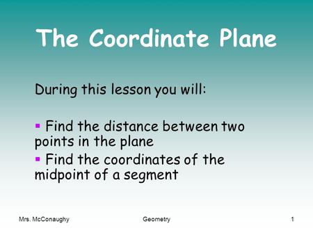 Mrs. McConaughyGeometry1 The Coordinate Plane During this lesson you will:  Find the distance between two points in the plane  Find the coordinates of.