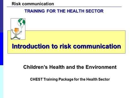 Risk communication Introduction to risk communication Children’s Health and the Environment CHEST Training Package for the Health Sector TRAINING FOR THE.