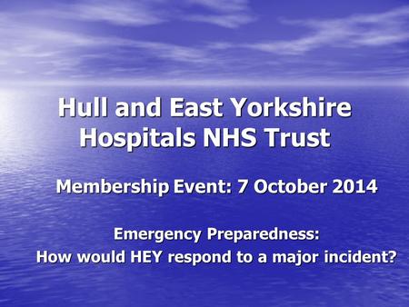 Hull and East Yorkshire Hospitals NHS Trust Membership Event: 7 October 2014 Emergency Preparedness: How would HEY respond to a major incident?