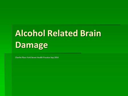 Alcohol Related Brain Damage Charlie Place York Street Health Practice Sep 2014.