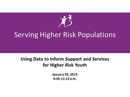 Serving Higher Risk Populations Using Data to Inform Support and Services for Higher Risk Youth January 30, 2015 9:45-11:15 a.m.