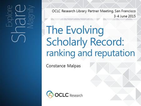 OCLC Research Library Partner Meeting, San Francisco 3-4 June 2015 Constance Malpas The Evolving Scholarly Record: ranking and reputation.
