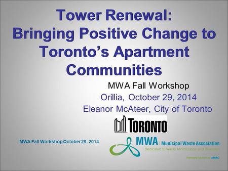 MWA Fall Workshop October 29, 2014 Tower Renewal: Bringing Positive Change to Toronto’s Apartment Communities MWA Fall Workshop Orillia, October 29, 2014.