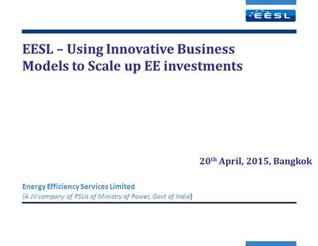 EESL – Using Innovative Business Models to Scale up EE investments Energy Efficiency Services Limited (A JV company of PSUs of Ministry of Power, Govt.
