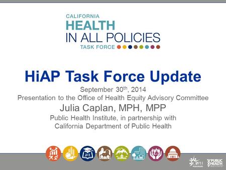 HiAP Task Force Update September 30 th, 2014 Presentation to the Office of Health Equity Advisory Committee Julia Caplan, MPH, MPP Public Health Institute,