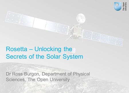 Rosetta – Unlocking the Secrets of the Solar System Dr Ross Burgon, Department of Physical Sciences, The Open University.